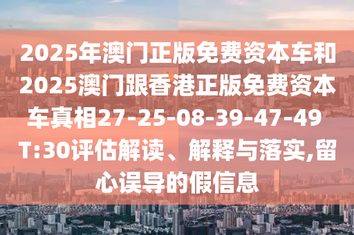 2025年澳門正版免費資本車和2025澳門跟香港正版免費資本車真相27-25-08-39-47-49 T:30評估解讀、解釋與落實,留心誤導的假信息